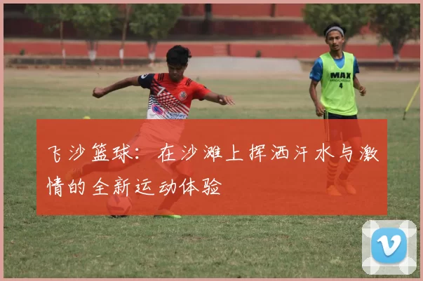 飞沙篮球：在沙滩上挥洒汗水与激情的全新运动体验