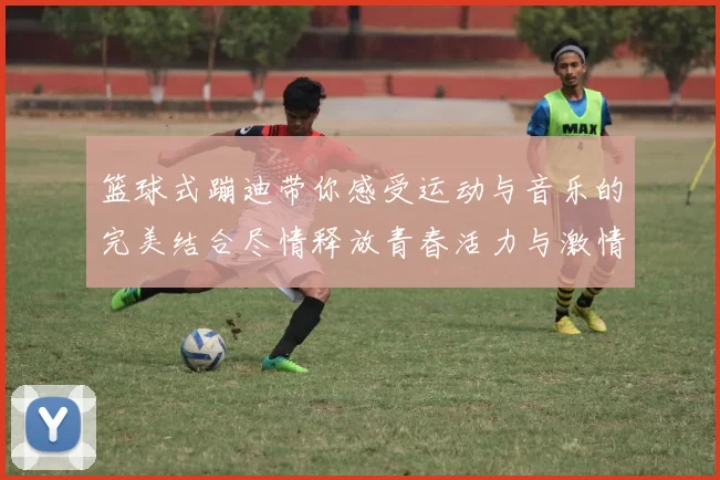 篮球式蹦迪带你感受运动与音乐的完美结合尽情释放青春活力与激情